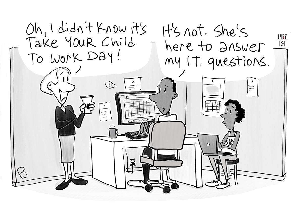 Cartoon of a man sitting in a cubicle working at his computer. There is a little girl with a laptop seated next to him. A woman standing next to him says Oh, I didn’t know it‘s take your child to work day! He says It isn’t. She’s here to answer my I-T questions.