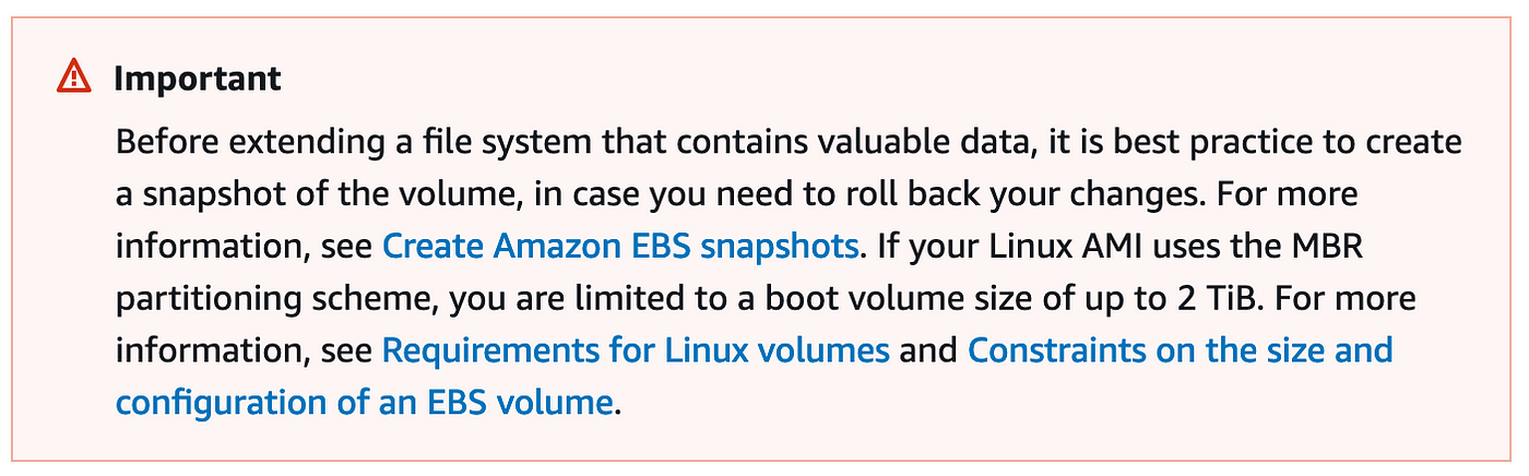 Important. Before extending a file system that contains valuable data, it is best practice to create a snapshot of the volume, in case you need to roll back your changes. For more information, see create Amazon EBS snapshots. If you’re Linux AMI uses the MBR partitioning scheme, you are limited to a boot volume size of up to 2 TB. For more information, see requirements for Linux volumes and constraints on the size and configuration of an EBS volume.