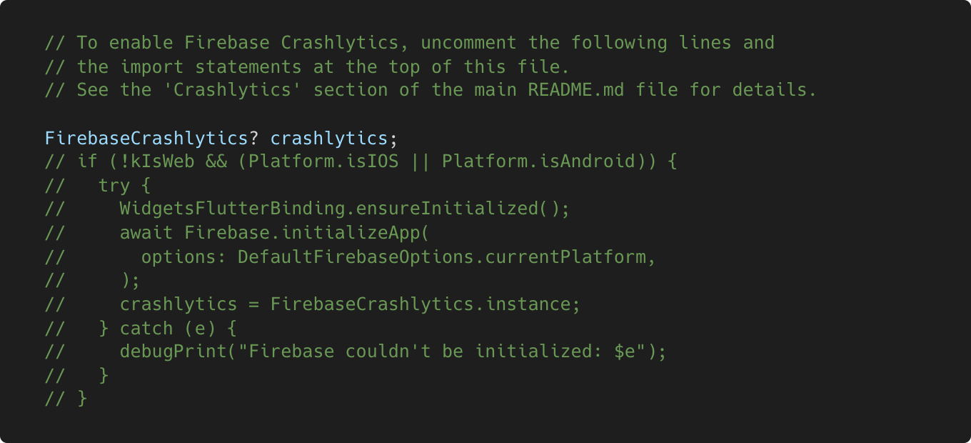 Disabled Crashlytics code in main.dart file // To enable Firebase Crashlytics, uncomment the following lines and // the import statements at the top of this file. // See the ‘Crashlytics’ section of the main README.md file for details. FirebaseCrashlytics? crashlytics; // if (!kIsWeb && (Platform.isIOS || Platform.isAndroid)) { // try …