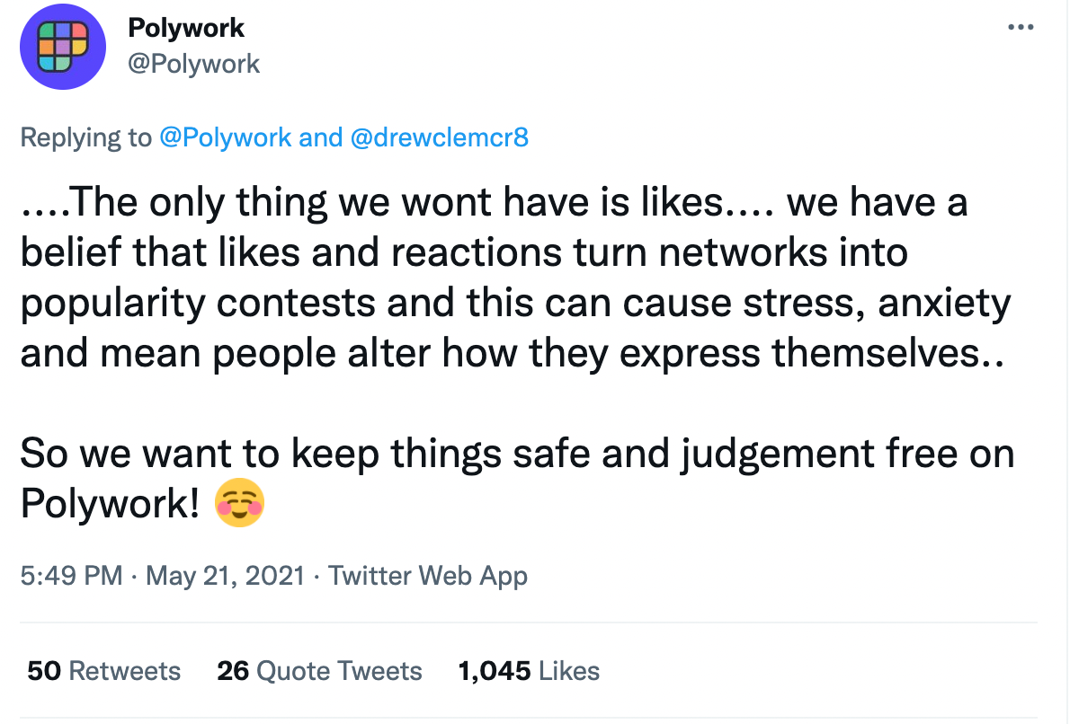 A screenshot of Polywork’s pinned tweet from account @Polywork that reads “….The only thing we wont have is likes…. we have a belief that likes and reactions turn networks into popularity contests and this can cause stress, anxiety, and mean people alter how they express themselves.. So we want to keep things safe and judgement free on Polywork!” and then a smiling emoji.