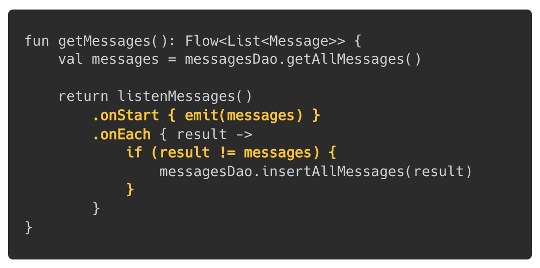 fun getMessages(): Flow<List<Message>> { val messages = messagesDao.getAllMessages() return listenMessages() .onStart { emit(messages) } .onEach { result -> if (result != messages) { messagesDao.insertAllMessages(result) } } }