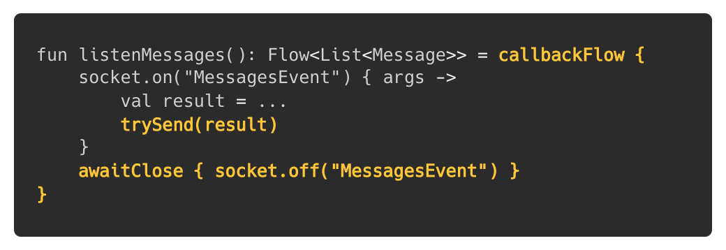 fun listenMessages(): Flow<List<Message>> = callbackFlow { socket.on(“MessagesEvent”) { args -> val result = … trySend(result) } awaitClose { socket.off(“MessagesEvent”) } }