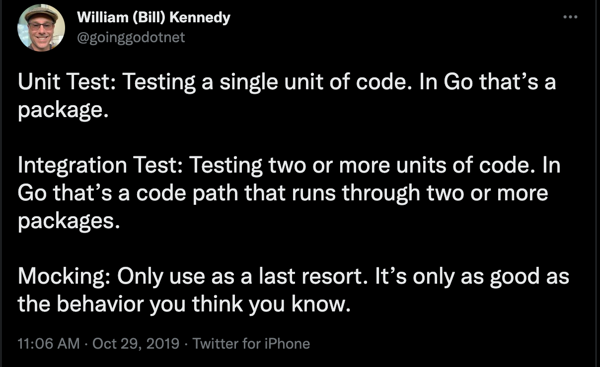 William Kennedy: Unit Test: Testing a single unit of code. In Go that’s a package. Integration Test: Testing two or more units of code. In Go that’s a code path that runs through two or more packages. Mocking: Only use as a last resort. It’s only as good as the behavior you think you know.