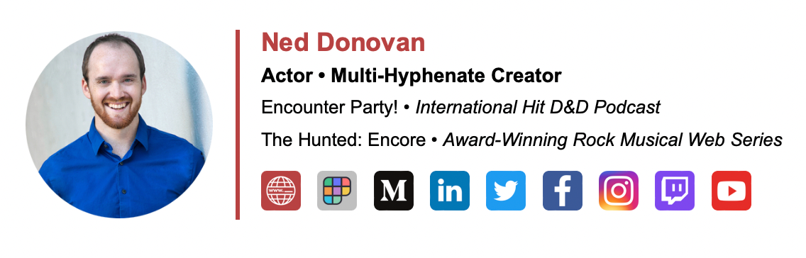 A screenshot of Ned’s email signature that reads “Ned Donovan. Actor • Multi-Hyphenate Creator. Encounter Party! • International Hit D&D Podcast. The Hunted: Encore • Award-winning Rock Musical Web Series. Then there are icons for ned’s website, Polywork, Medium, Linkedin, Twitter, Facebook, Instagram, Twitch, and YouTube accounts in that order. On the left side is a circular version of Ned’s headshot.