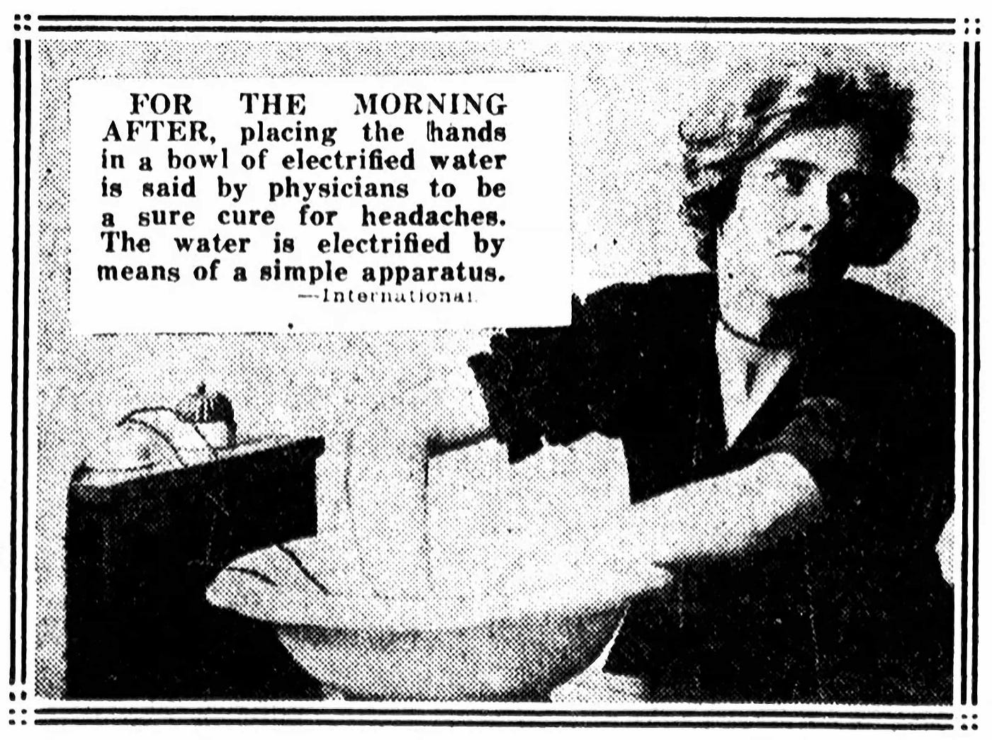 An ad from 1922 for electrified water. A woman holds her hands in a bowl of water that’s connected to a contraption. The ad says, “For the morning after, placing the hands in a bowl of electrified water is said by physicians to be a sure cure for headaches. The water is electrified by means of a simple apparatus.”