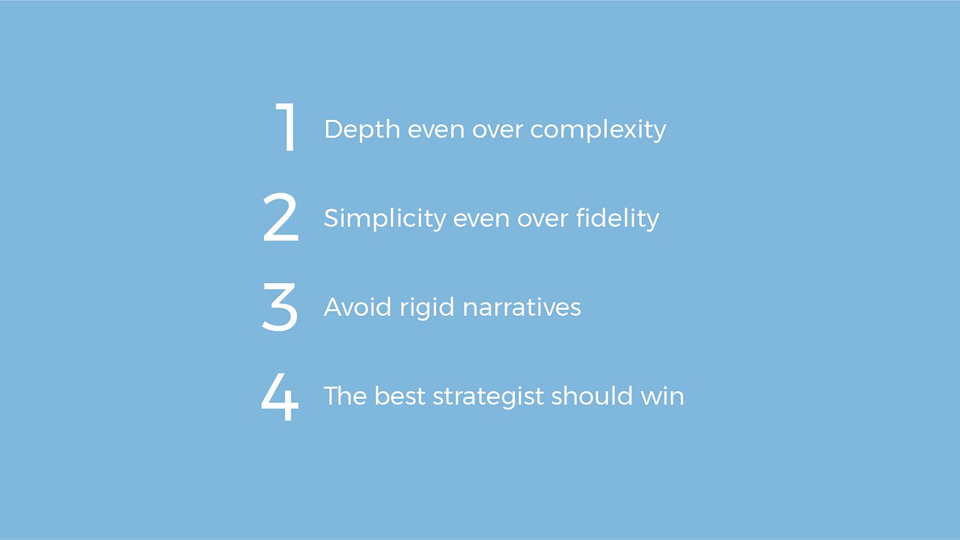 1-Depth over complexity. 2-Simplicity even over fidelity. 3-Avoid rigid narratives. 4-The best strategist should win.