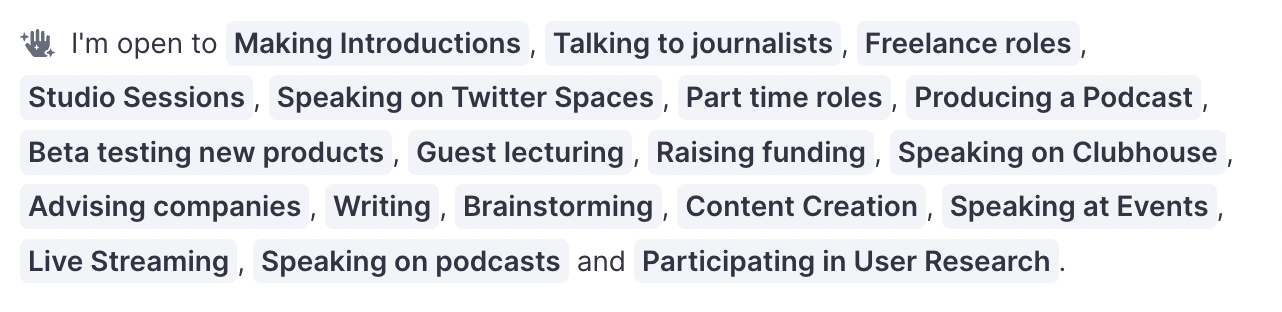 A screenshot of the section of the profile that lists “I’m open to” for Ned. It lists “Making Introductions, Talking to journalists, Freelance roles, Studio Sessions, Speaking on Twitter Spaces, Part time roles, Producing a Podcast, Beta testing new products, Guest lecturing, Raising funding, Speaking on Clubhouse, Advising companies, Writing, Brainstorming, Content Creation, Speaking at Events, Live Streaming, Speaking on Podcasts, and Participating in User Research.”