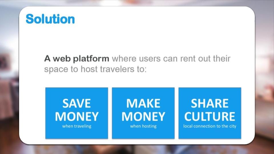 Esta es la forma en que Airbnb presentaba su solución: “El producto es una plataforma web donde los usuarios pueden alquilar su espacio a viajeros. A los viajeros, esto permite ahorrar dinero en alojamiento. A los anfitriones, permite ganar dinero. Y permite compartir cultura”.