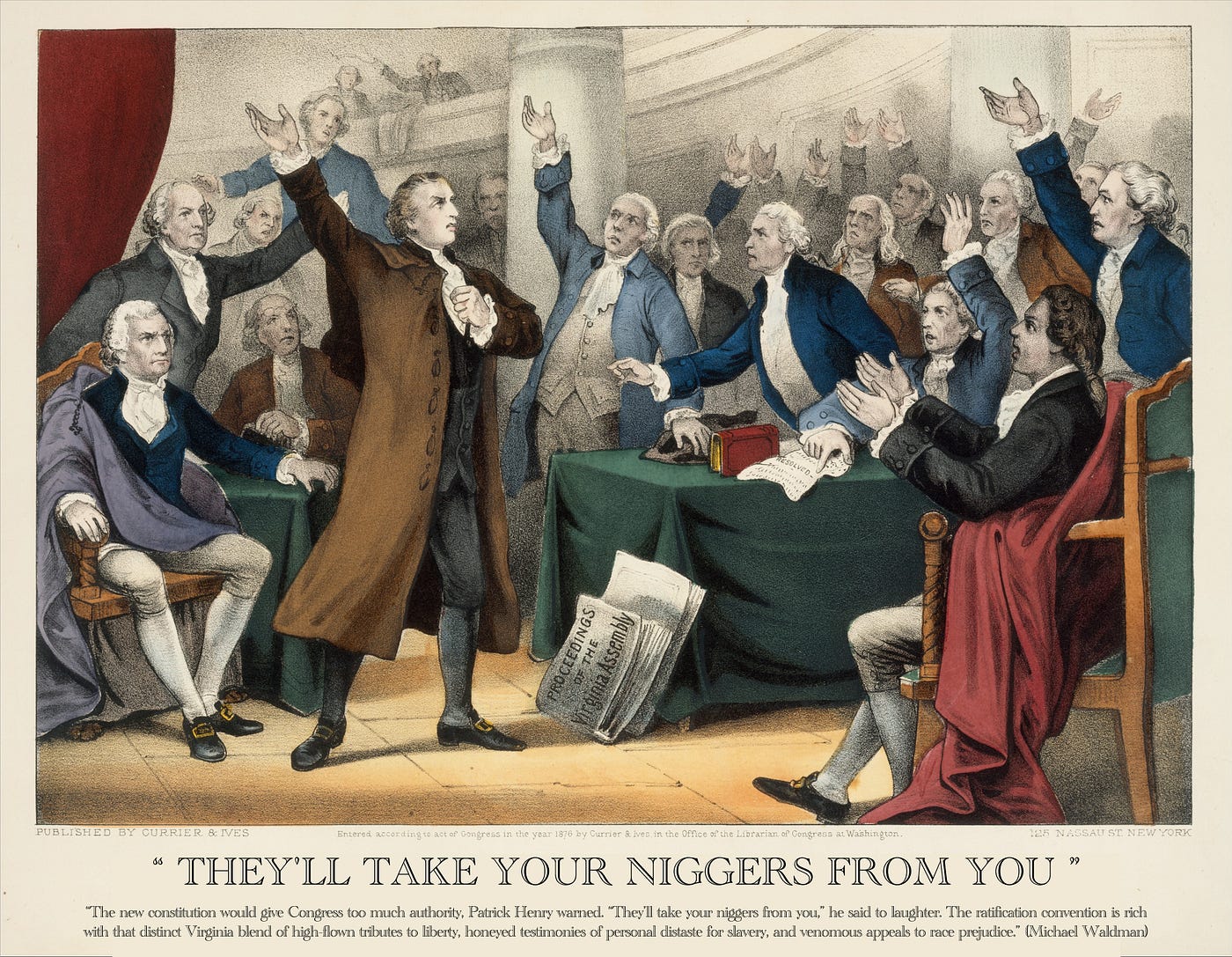 “The new constitution would give Congress too much authority, Patrick Henry warned. “They’ll take your niggers from you,” he said to laughter. The ratification convention is rich with that distinct Virginia blend of high-flown tributes to liberty, honeyed testimonies of personal distaste for slavery, and venomous appeals to race prejudice.” (Michael Waldman)