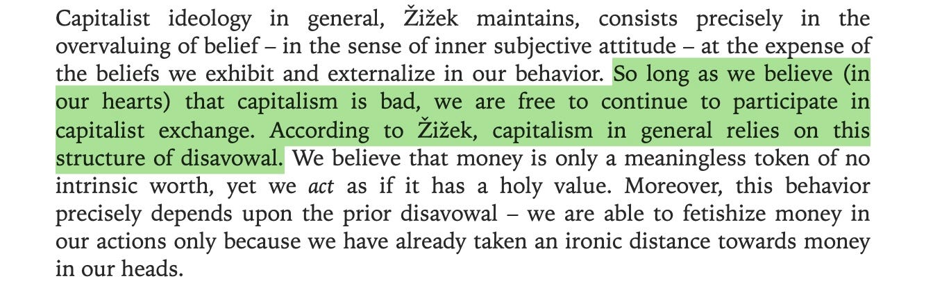 “So long as we believe (in our hearts) that capitalism is bad, we are free to continue to participate in capitalist exchange. According to Žižek, capitalism in general relies on this structure of disavowal.” Excerpt From Capitalist Realism: Is there no alternative? (Zero Books) Mark Fisher