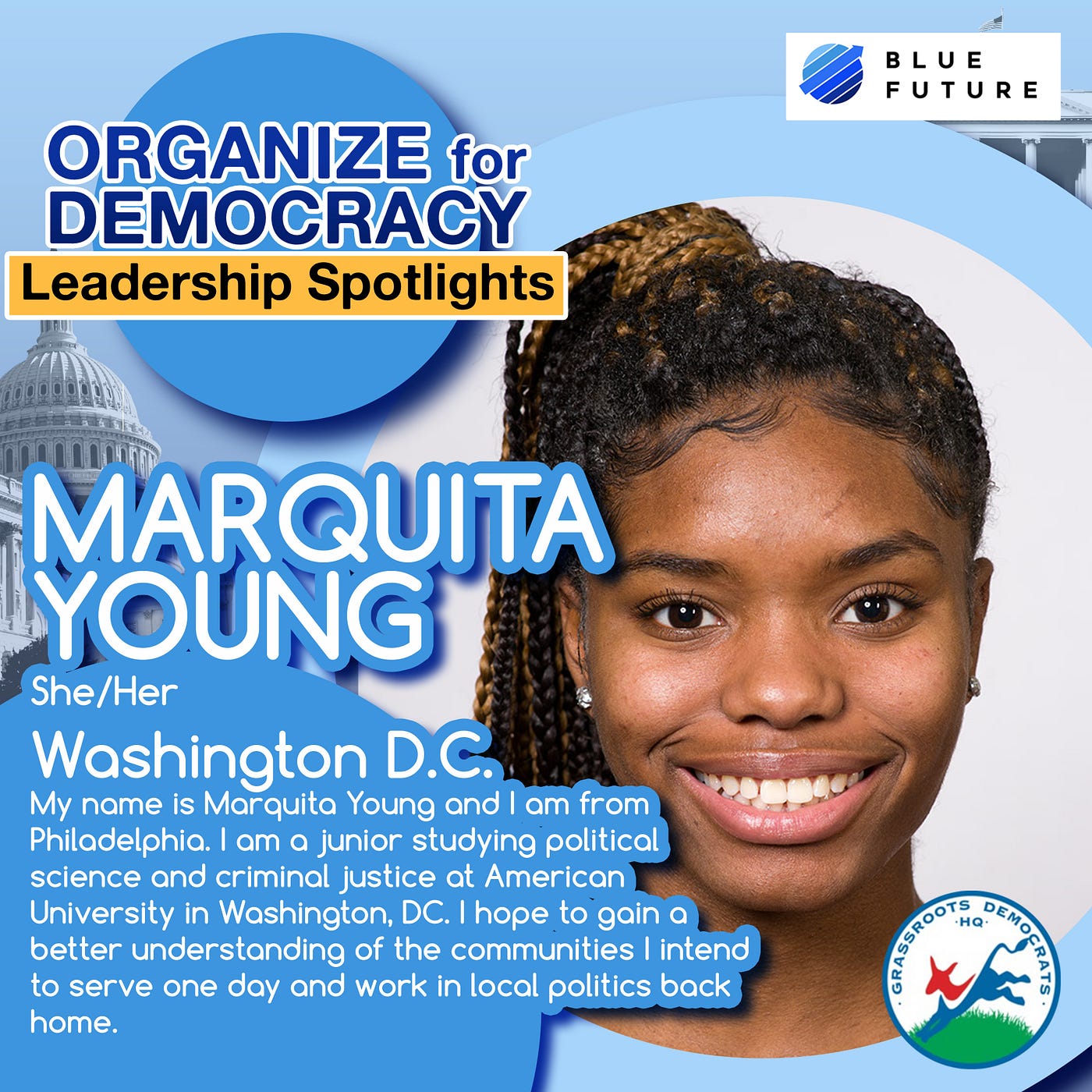 Smiling Black girl against a blue background and picture of the Capitol. Organize for Democracy Leadership Spotlights: Marquita Young (she/her) from Washington, D.C. “My name is Marquita Young, and I am from Philadelphia. I am a junior studying political science and criminal justice at American University in Washington, D.C. I hope to gain a better understanding of the communities I intend to serve one day and work in local politics back home.”