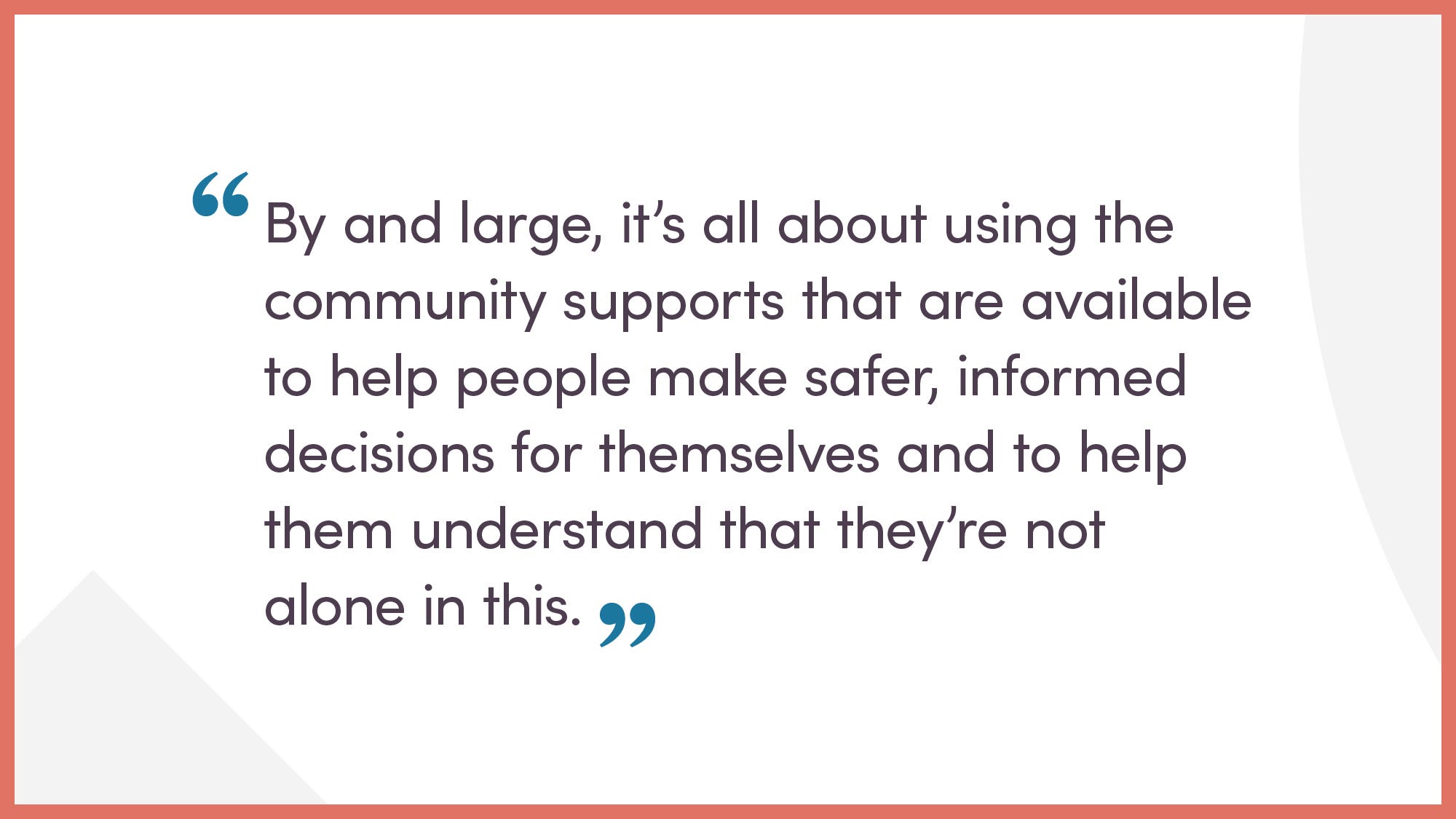 By and large, it’s all about using the community supports that are available to help people make safer, informed decisions