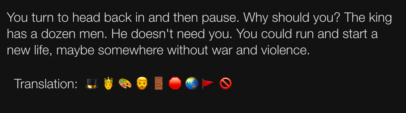 AI Dungeon game screenshot showing results of using the new AI Dungeon Translate feature. It is a modal repeating the game’s response: “You turn to head back in and then pause. Why should you? The king has a dozen men. He doesn’t need you. You could run and start a new life, maybe somewhere without war and violence. ” Below is a new line showing nine emojis, “Translation: top hat, prince, artist palette, person: beard, door, stop sign, globe showing Asia-Australia, triangular flag, prohibited.”