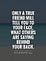 Only a true friend will tell you to your face , what others are saying behind your back
