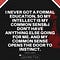 I NEVER GOT A FORMAL EDUCATION. SO MY INTELLECT IS MY COMMON SENSE. I DON'T HAVE ANYTHING ELSE GOING FOR ME. AND MY COMMON SENSE OPENS THE DOOR TO INSTINCT - JERRY LEWIS
