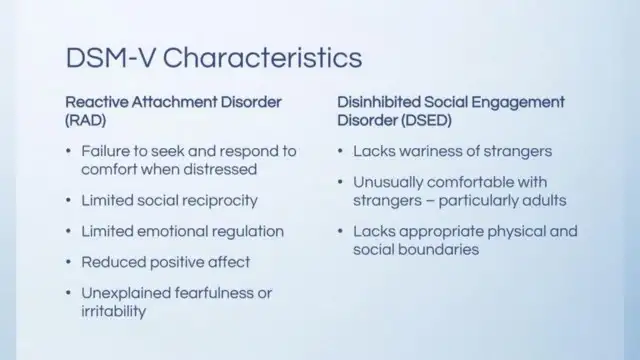 a slide showing DSM V characteristics for RAD and Disinhibited Social Engagement Disorder. Both are trauma disorders. RAD symptoms shown to the left: failure to seek and respond to comfort when distressed; limited social reciprocity; limited emotional regulation; reduced positive affect; unexplained fearfulness or irritability. Right column shows DSEDI symptoms: lacks wariness of strangers; usually comfortable with strangers — particularly with adults; lacks appropriate physical and social boundaries.