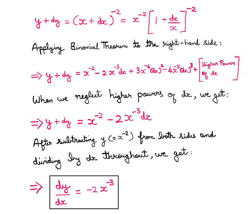 Calculus (VI): How To Really Learn The Power Rule? — y + dy = (x + dx)^(-2) = x^(-2) * (1 + (dx/x))(-2); Applying the binomial theorem, we get: x^(-2) — 2x^(-3)*dx + 3x^(-4)*(dx)² — 4x^(-5)*(dx)³ + higher powers of dx; When we neglect higher powers of dx, we get the following: y + dy = x^(-2) — 2x^(-3)*dx; After subtracting y = (x^(-2)) from both sides and dividing by ‘dx’ throughout, we end up with the derivative as follows: dy/dx = -2*x^(-3)