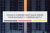 Could a Summer Heat Wave Impair Your Business’s Cybersecurity?