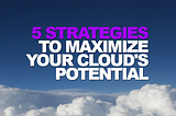 5 Strategies to Maximize Your Cloud’s Potential