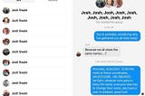 Screenshot of message between multiple Josh Swains: “You’re probably wondering why I’ve gathered you all here today.” “Because we all share the same names…..?” “Precisely. 4/24/2021, 12:00 PM, meet at these coordinates, (40.8223286, -96.7982002). we fight, however wins gets to keep the name, everyrone else has to change their name. you have a year to prepare, good luck