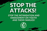 STOP THE ATTACKS! STOP THE INTIMIDATION AND HARASSMENT ON YOUTH AND THEIR FAMILIES!