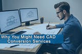 Why You Might Need CAD Conversion Services