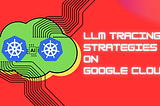 Tracing Strategies For LLMs running on Google Cloud Run