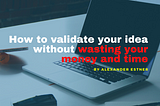 How to validate your idea before building your product, wasting money and time