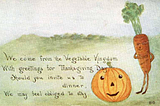 An illustration and poem on a postcard for Thanksgiving with a carrot and pumpkin on a grassy slope. We come from the Vegetable Kingdom. With greetings for Thanksgiving Day. Should you invite us to dinner, We may feel obliged to stay.