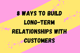 8 Ways to Build Long-Term Relationships With Customers