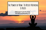 The Power of Now: To Resist Nothing is Bliss