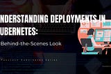 Understanding Deployments in Kubernetes: A Behind-the-Scenes Look