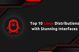 Top 10 Linux Distributions with Stunning Interfaces
