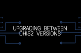 UPGRADING BETWEEN DHIS2 VERSIONS