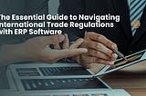 The Essential Guide to Navigating International Trade Regulations with ERP Software