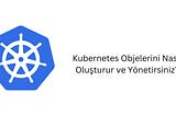 Kubernetes Objelerini Nasıl Oluşturur ve Yönetirsiniz?