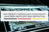 Why Recent Cybersecurity Investments Have Been Inefficient and Ineffective