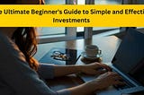 The Ultimate Beginner’s Guide to Simple and Effective Investments