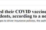 Fortune Well Headline: People who skipped their COVID vaccine are at higher risk of traffic accidents, according to a new study. (Subtitle: The findings could justify changes to driver insurance policies, the authors say.) By Erin Prater, December 13, 2022.