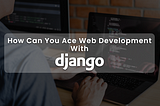 Top Merits of Using Django for Web Development