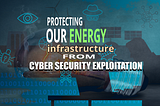 Protecting Our Energy Infrastructure from Cyber Security Exploitation