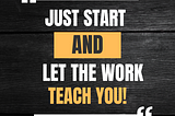 JUST START AND LET THE WORK TEACH YOU!