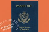 An orange book with a blue, United States of America passport in the center. There is a white stamp on the left side that says On Belonging in America.