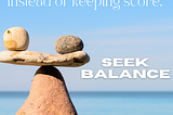 Two rocks balanced on either end of a flat rock which is balanced on the point of a larger base rock. Caption reads: Instead of keeping score, seek balance.