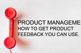 Product Management: How to Get Product Feedback You Can Use