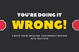 You’re doing it wrong: 4 ways you’re impacting your product with bad data practices!