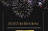 2022 in Review (and why you haven’t heard from me since September)