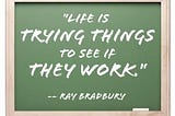 “Life is trying things to see if they work.” — Ray Bradbury
