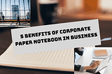 5 Benefits of Corporate Paper Notebook in Business