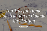 Top Tips for Home Construction in Canada: May Edition